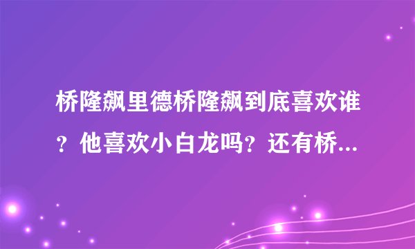 桥隆飙里德桥隆飙到底喜欢谁？他喜欢小白龙吗？还有桥隆飙里的人都谁喜欢谁、谁爱谁啊？小白龙是怎么死的