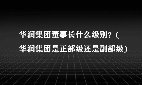 华润集团董事长什么级别？(华润集团是正部级还是副部级)
