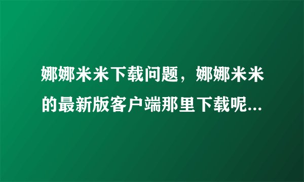 娜娜米米下载问题，娜娜米米的最新版客户端那里下载呢？娜娜米米官方网站的下不了啊！！！