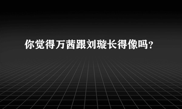 你觉得万茜跟刘璇长得像吗？