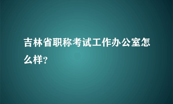 吉林省职称考试工作办公室怎么样？