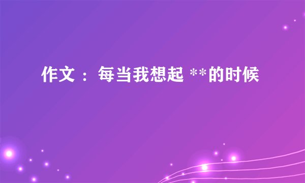 作文 ：每当我想起 **的时候