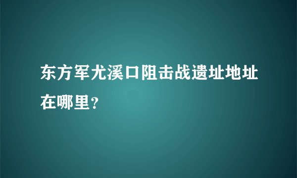 东方军尤溪口阻击战遗址地址在哪里？