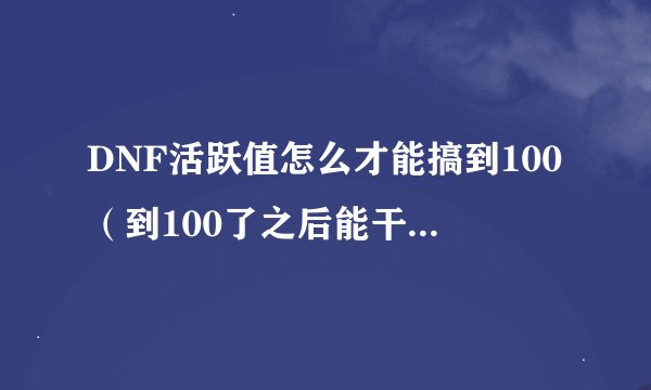 DNF活跃值怎么才能搞到100（到100了之后能干什么）求具体点，分值，很大的哦
