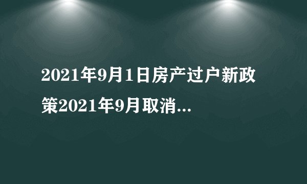 2021年9月1日房产过户新政策2021年9月取消过户费是真的吗