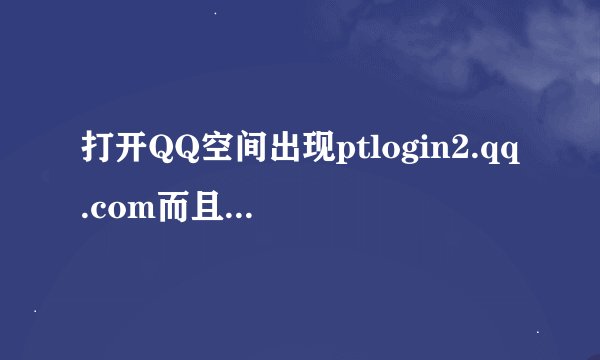 打开QQ空间出现ptlogin2.qq.com而且所有有关QQ的网页都不好使