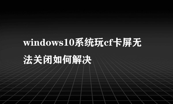 windows10系统玩cf卡屏无法关闭如何解决