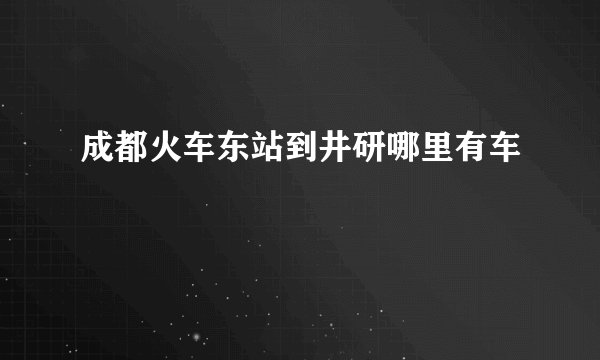 成都火车东站到井研哪里有车