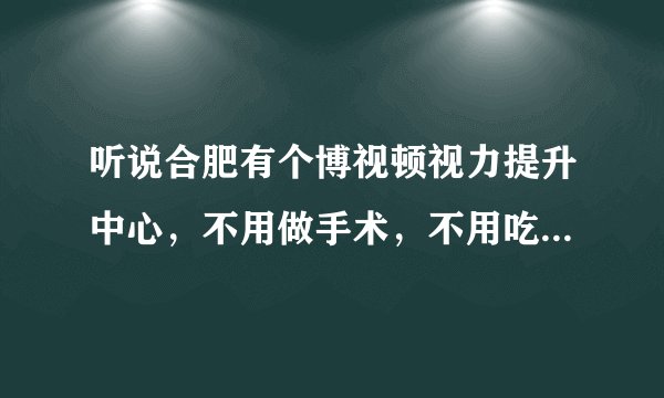 听说合肥有个博视顿视力提升中心，不用做手术，不用吃药打针，就能治疗好近视，是真的吗？
