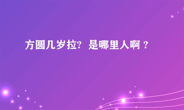 方圆几岁拉? 是哪里人啊 ?