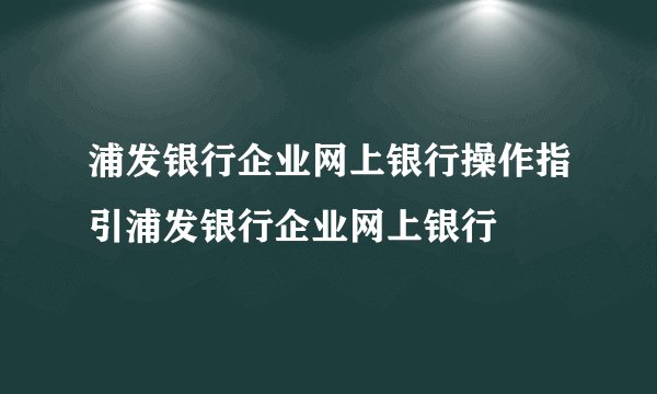 浦发银行企业网上银行操作指引浦发银行企业网上银行