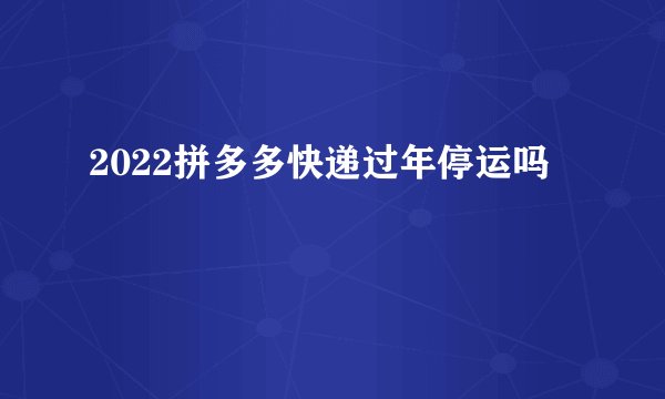2022拼多多快递过年停运吗