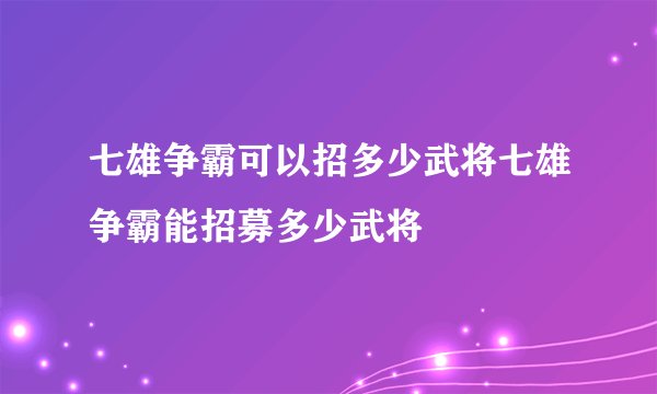 七雄争霸可以招多少武将七雄争霸能招募多少武将