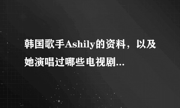 韩国歌手Ashily的资料，以及她演唱过哪些电视剧中的歌曲(电视剧名、歌曲名)求大神帮助