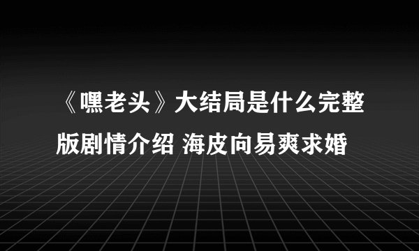 《嘿老头》大结局是什么完整版剧情介绍 海皮向易爽求婚