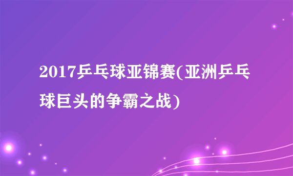 2017乒乓球亚锦赛(亚洲乒乓球巨头的争霸之战)