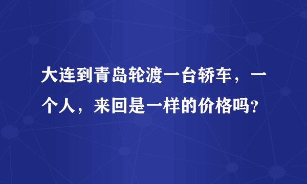 大连到青岛轮渡一台轿车，一个人，来回是一样的价格吗？
