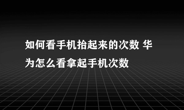 如何看手机抬起来的次数 华为怎么看拿起手机次数