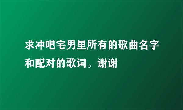 求冲吧宅男里所有的歌曲名字和配对的歌词。谢谢