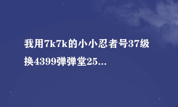 我用7k7k的小小忍者号37级换4399弹弹堂25级以上换的MMM我qq785582207