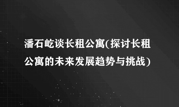 潘石屹谈长租公寓(探讨长租公寓的未来发展趋势与挑战)