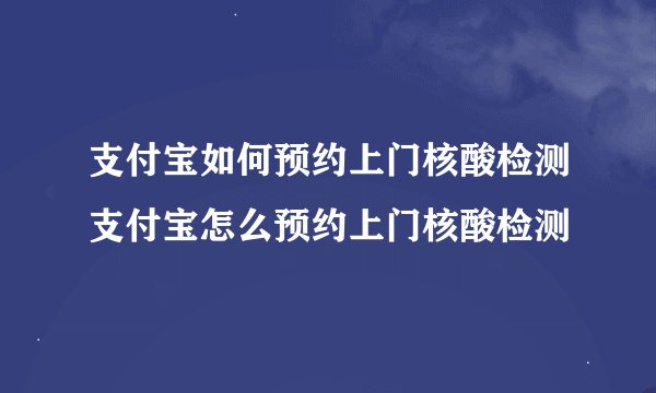 支付宝如何预约上门核酸检测支付宝怎么预约上门核酸检测