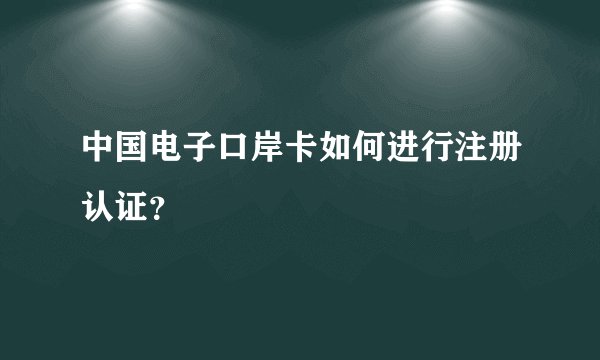 中国电子口岸卡如何进行注册认证？