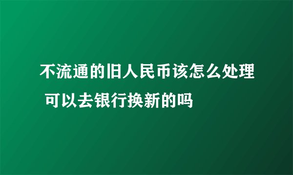 不流通的旧人民币该怎么处理 可以去银行换新的吗