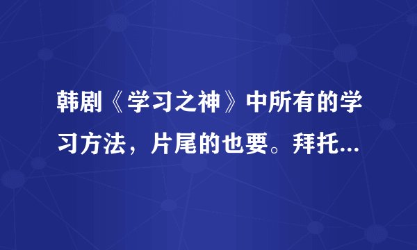 韩剧《学习之神》中所有的学习方法，片尾的也要。拜托啦！O(∩_∩)O
