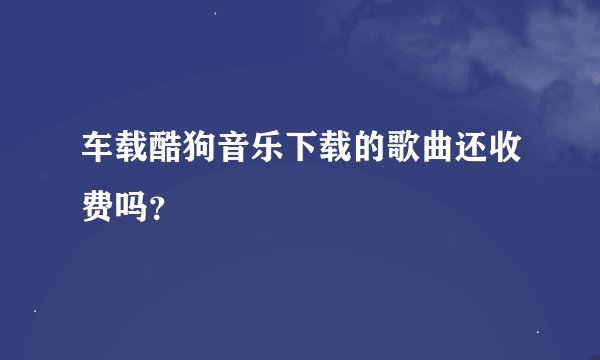车载酷狗音乐下载的歌曲还收费吗？