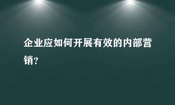 企业应如何开展有效的内部营销？