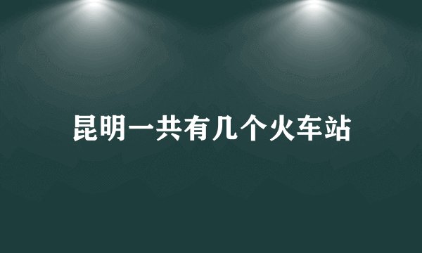 昆明一共有几个火车站
