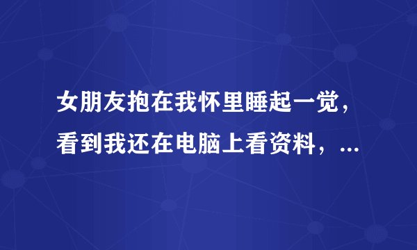 女朋友抱在我怀里睡起一觉，看到我还在电脑上看资料，女朋友为什么满脸睡意撒娇的要我抱着她睡觉？