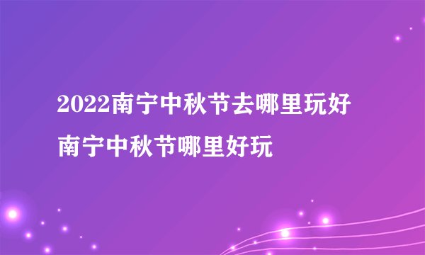2022南宁中秋节去哪里玩好 南宁中秋节哪里好玩