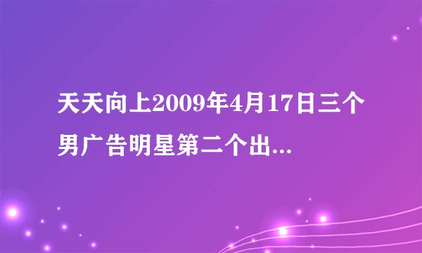 天天向上2009年4月17日三个男广告明星第二个出现的叫什么？
