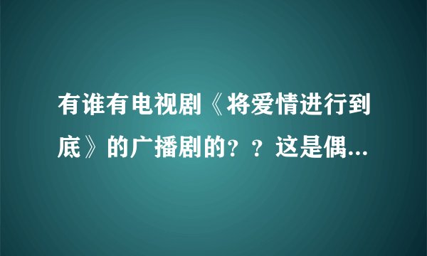 有谁有电视剧《将爱情进行到底》的广播剧的？？这是偶上初中时候听的，现在特怀念，麻烦各位高人了~