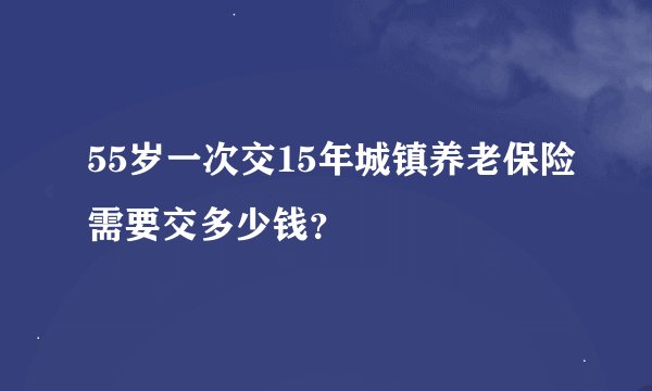 55岁一次交15年城镇养老保险需要交多少钱？