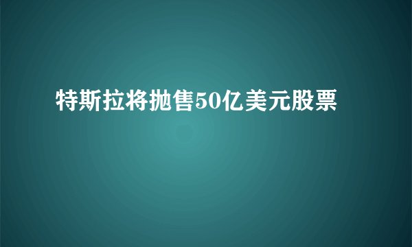 特斯拉将抛售50亿美元股票