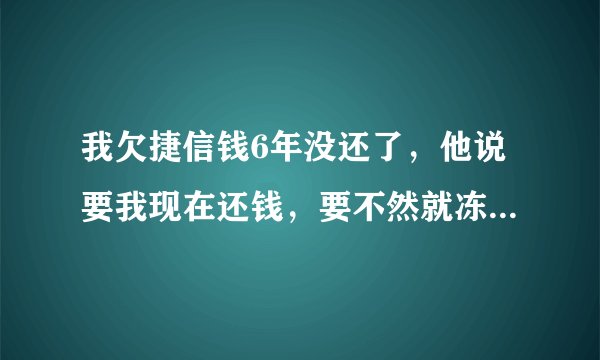 我欠捷信钱6年没还了，他说要我现在还钱，要不然就冻结我银行卡，还要在网上通缉我，是不是真的？