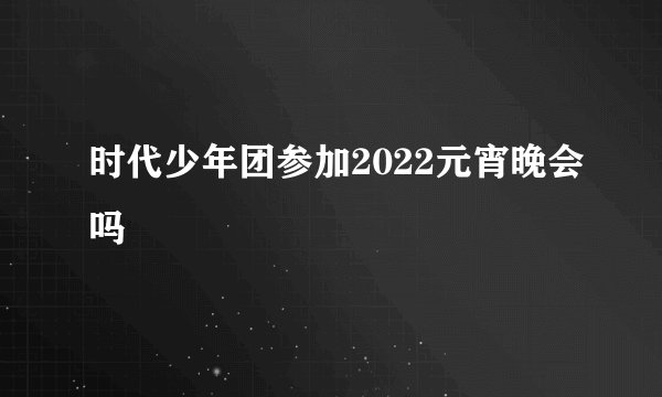 时代少年团参加2022元宵晚会吗
