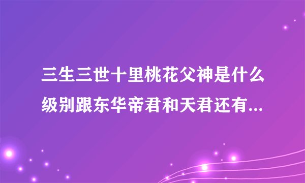 三生三世十里桃花父神是什么级别跟东华帝君和天君还有狐帝墨渊有什么关系父神的级别有没有他们那么大。