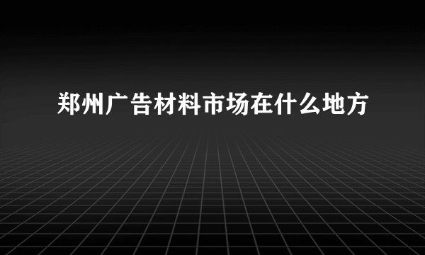 郑州广告材料市场在什么地方