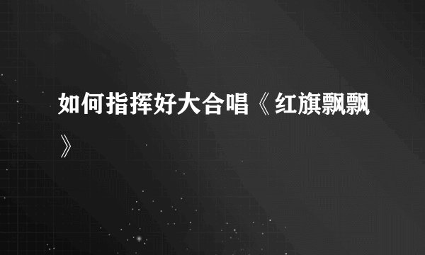 如何指挥好大合唱《红旗飘飘》