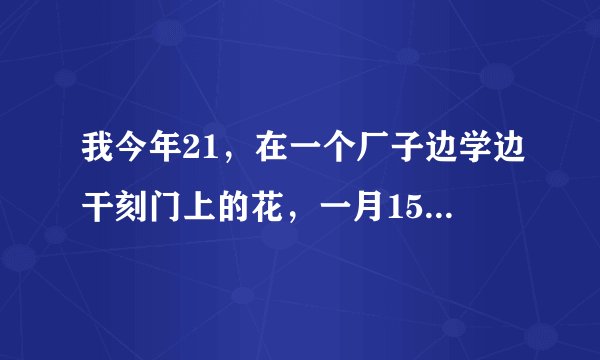 我今年21，在一个厂子边学边干刻门上的花，一月1500，一个月了天天只让盯着机子干体力活，在电脑作