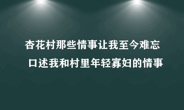 杏花村那些情事让我至今难忘 口述我和村里年轻寡妇的情事