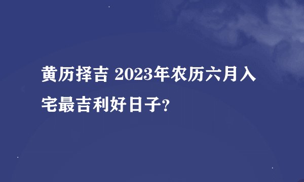 黄历择吉 2023年农历六月入宅最吉利好日子？