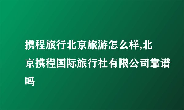 携程旅行北京旅游怎么样,北京携程国际旅行社有限公司靠谱吗