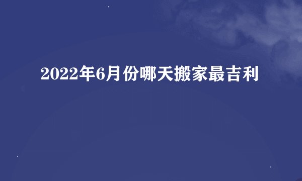 2022年6月份哪天搬家最吉利