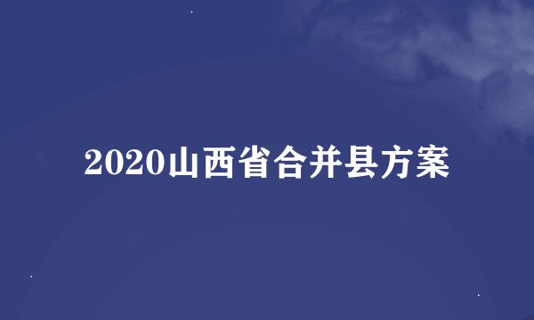 2020山西省合并县方案