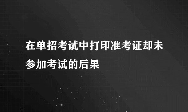 在单招考试中打印准考证却未参加考试的后果